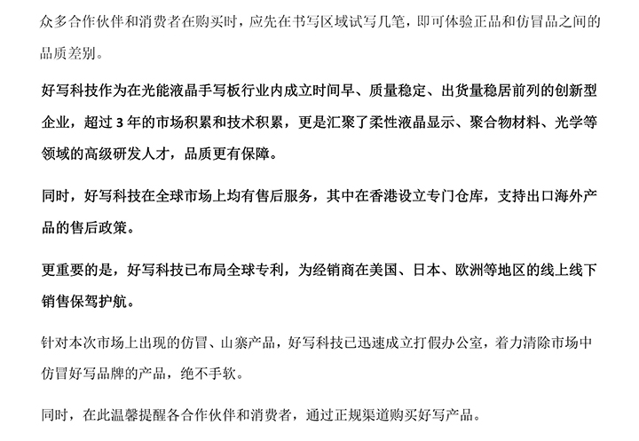 好寫科技作為在光能液晶手寫板行業(yè)內成立時間早、質量穩(wěn)定、出貨量穩(wěn)居前列的創(chuàng)新型企業(yè)，超過3年的市場積累和技術積累，更是匯聚了柔性液晶顯示、聚合物材料、光學等領域的高級研發(fā)人才，品質更有保障。